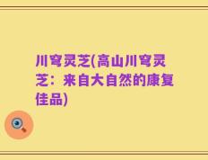 川穹灵芝(高山川穹灵芝：来自大自然的康复佳品)
