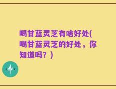 喝甘蓝灵芝有啥好处(喝甘蓝灵芝的好处，你知道吗？)