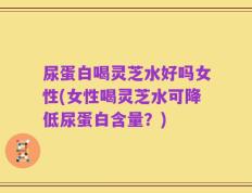 尿蛋白喝灵芝水好吗女性(女性喝灵芝水可降低尿蛋白含量？)