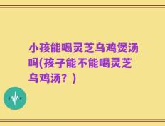 小孩能喝灵芝乌鸡煲汤吗(孩子能不能喝灵芝乌鸡汤？)