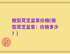 微型灵芝盆景价格(微型灵芝盆景：价格多少？)