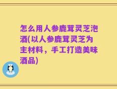 怎么用人参鹿茸灵芝泡酒(以人参鹿茸灵芝为主材料，手工打造美味酒品)