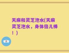 天麻和灵芝泡水(天麻灵芝泡水，身体倍儿棒！)