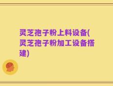 灵芝孢子粉上料设备(灵芝孢子粉加工设备搭建)