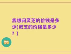 我想问灵芝的价钱是多少(灵芝的价格是多少？)