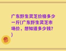 广东野生灵芝价格多少一斤(广东野生灵芝市场价，想知道多少钱？)