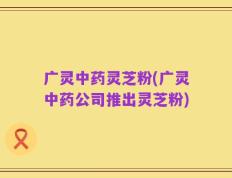 广灵中药灵芝粉(广灵中药公司推出灵芝粉)