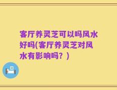 客厅养灵芝可以吗风水好吗(客厅养灵芝对风水有影响吗？)