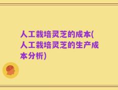 人工栽培灵芝的成本(人工栽培灵芝的生产成本分析)