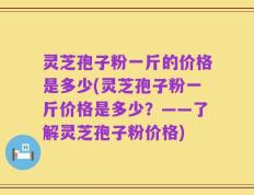 灵芝孢子粉一斤的价格是多少(灵芝孢子粉一斤价格是多少？——了解灵芝孢子粉价格)
