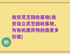 南京灵芝回收基地(南京设立灵芝回收基地，为有机废弃物创造更多价值)