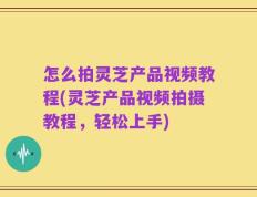 怎么拍灵芝产品视频教程(灵芝产品视频拍摄教程，轻松上手)