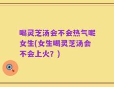 喝灵芝汤会不会热气呢女生(女生喝灵芝汤会不会上火？)