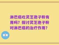 淋巴癌吃灵芝孢子粉有用吗？探讨灵芝孢子粉对淋巴癌的治疗作用？