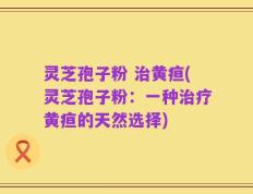 灵芝孢子粉 治黄疸(灵芝孢子粉：一种治疗黄疸的天然选择)