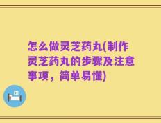 怎么做灵芝药丸(制作灵芝药丸的步骤及注意事项，简单易懂)
