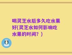 喝灵芝水后多久吃水果好(灵芝水如何影响吃水果的时间？)