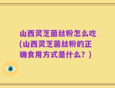 山西灵芝菌丝粉怎么吃(山西灵芝菌丝粉的正确食用方式是什么？)