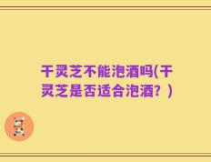 干灵芝不能泡酒吗(干灵芝是否适合泡酒？)