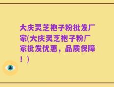 大庆灵芝袍子粉批发厂家(大庆灵芝袍子粉厂家批发优惠，品质保障！)