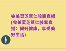 完美灵芝薏仁胶囊直播(完美灵芝薏仁胶囊直播：提升健康，享受美好生活)