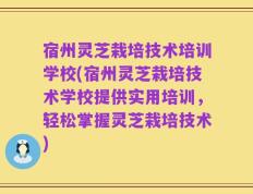 宿州灵芝栽培技术培训学校(宿州灵芝栽培技术学校提供实用培训，轻松掌握灵芝栽培技术)