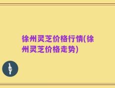 徐州灵芝价格行情(徐州灵芝价格走势)