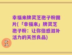 幸福来牌灵芝孢子粉图片(「幸福来」牌灵芝孢子粉：让你倍感滋补活力的天然良品)