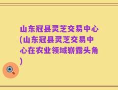 山东冠县灵芝交易中心(山东冠县灵芝交易中心在农业领域崭露头角)