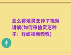 怎么移殖灵芝种子视频讲解(如何移植灵芝种子：详细视频教程)