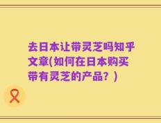 去日本让带灵芝吗知乎文章(如何在日本购买带有灵芝的产品？)