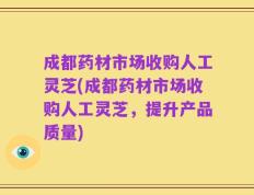 成都药材市场收购人工灵芝(成都药材市场收购人工灵芝，提升产品质量)