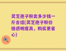灵芝孢子粉卖多少钱一斤合适(灵芝孢子粉价格透明度高，购买更省心)