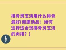 排骨灵芝汤用什么排骨最好(健康汤品：如何选择适合煲排骨灵芝汤的肉排？)