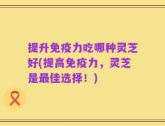 提升免疫力吃哪种灵芝好(提高免疫力，灵芝是最佳选择！)