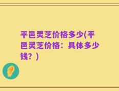 平邑灵芝价格多少(平邑灵芝价格：具体多少钱？)