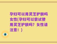 孕妇可以用灵芝护肤吗女性(孕妇可以尝试使用灵芝护肤吗？女性请注意！)