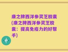 康之牌西洋参灵芝胶囊(康之牌西洋参灵芝胶囊：提高免疫力的好帮手)