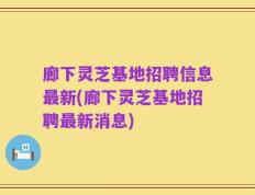 廊下灵芝基地招聘信息最新(廊下灵芝基地招聘最新消息)