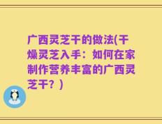 广西灵芝干的做法(干燥灵芝入手：如何在家制作营养丰富的广西灵芝干？)