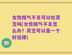 女性阳气不足可以吃灵芝吗(女性阳气不足怎么办？灵芝可以是一个好选择)