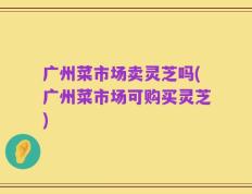广州菜市场卖灵芝吗(广州菜市场可购买灵芝)
