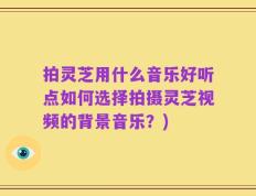 拍灵芝用什么音乐好听点如何选择拍摄灵芝视频的背景音乐？)