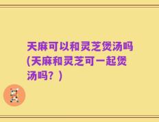 天麻可以和灵芝煲汤吗(天麻和灵芝可一起煲汤吗？)