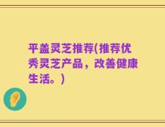 平盖灵芝推荐(推荐优秀灵芝产品，改善健康生活。)