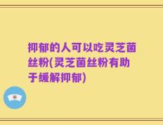 抑郁的人可以吃灵芝菌丝粉(灵芝菌丝粉有助于缓解抑郁)