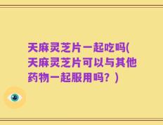 天麻灵芝片一起吃吗(天麻灵芝片可以与其他药物一起服用吗？)