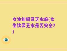 女生能喝灵芝水嘛(女生饮灵芝水是否安全？)