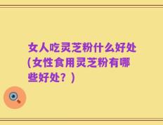 女人吃灵芝粉什么好处(女性食用灵芝粉有哪些好处？)