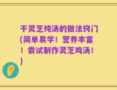 干灵芝炖汤的做法窍门(简单易学！营养丰富！尝试制作灵芝鸡汤！)